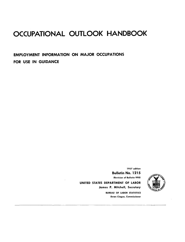 handle is hein.usccsset/usconset38869 and id is 1 raw text is: OCCUPATIONAL OUTLOOK HANDBOOK
EMPLOYMENT INFORMATION ON MAJOR OCCUPATIONS
FOR USE IN GUIDANCE

1957 edition
Bulletin No. 1215
(Revision of Bulletin 998)
UNITED STATES DEPARTMENT OF LABOR
James P. Mitchell, Secretary
BUREAU OF LABOR STATISTICS
Ewan Clague, Commissioner

ptMCNT p 
d
0
o°j4res o   º


