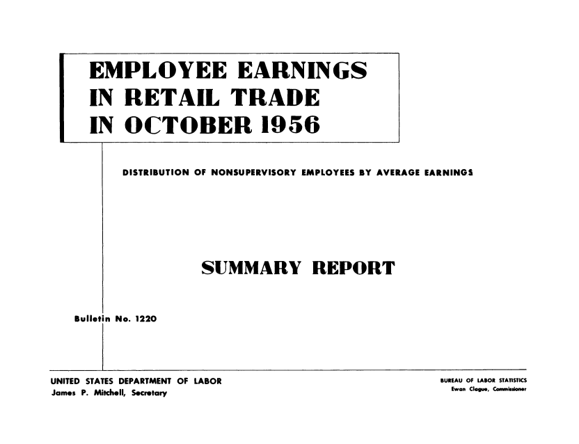 handle is hein.usccsset/usconset38870 and id is 1 raw text is: DISTRIBUTION OF NONSUPERVISORY EMPLOYEES BY AVERAGE EARNINGS
SUMMARY REPORT

Bulletin No. 1220

UNITED STATES DEPARTMENT OF LABOR
James P. Mitchell, Secretary

BUREAU OF LABOR STATISTICS
Ewan Clague, Comnnmuioner

EMPLOYEE EARNINGS
IN RETAIL TRADE
IN OCTOBER 1956


