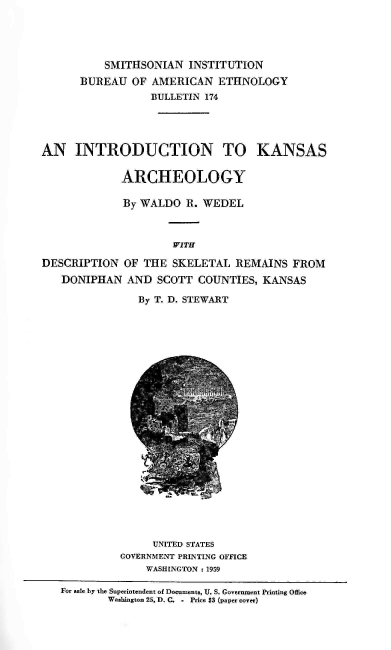 handle is hein.usccsset/usconset38878 and id is 1 raw text is: SMITHSONIAN INSTITUTION
BUREAU OF AMERICAN ETHNOLOGY
BULLETIN 174
AN INTRODUCTION TO KANSAS
ARCHEOLOGY
By WALDO R. WEDEL
WITH
DESCRIPTION OF THE SKELETAL REMAINS FROM
DONIPHAN AND SCOTT COUNTIES, KANSAS
By T. D. STEWART
UNITED STATES
GOVERNMENT PRINTING OFFICE
WASHINGTON :1959
For sale by the Superintendent of Documents, U. S. Government Printing Office
Washington 25, D. C. .  Price $3 (paper cover)


