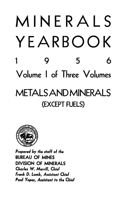 handle is hein.usccsset/usconset38882 and id is 1 raw text is: MINER

YE

1

A

9

RBOOK

5

6

Volume

I

of Three

Volumes

METALS AND MINERALS
(EXCEPT FUELS)
Prepared by the staff of the
BUREAU OF MINES
DIVISION OF MINERALS
Charles W. Merrill, Chief
Frank D. Lamb, Assistant Chief
Paul Yapes, Assistant to the Chief

A

L

S


