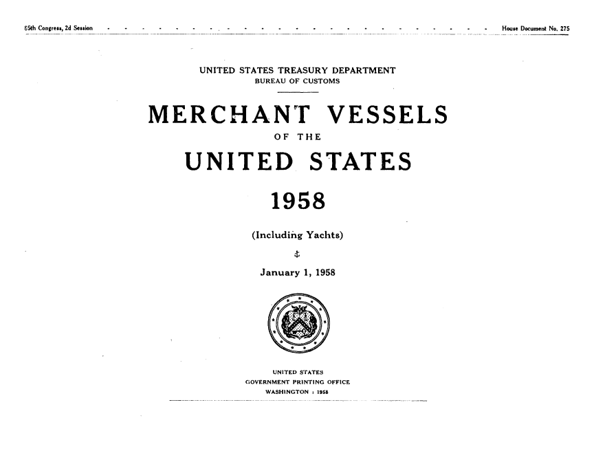 handle is hein.usccsset/usconset38884 and id is 1 raw text is: 65th Congress, 2d Session  -  -  -  -  -   -   -   -   -   -   -   -   -  -  -  -  -  -  -  House Document No. 275
UNITED STATES TREASURY DEPARTMENT
BUREAU OF CUSTOMS
MERCHANT VESSELS
OF THE
UNITED STATES
1958
(Including Yachts)
January 1, 1958
UNITED STATES
GOVERNMENT PRINTING OFFICE
WASHINGTON t 1958


