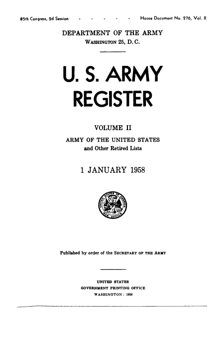 handle is hein.usccsset/usconset38886 and id is 1 raw text is: House Document No. 276, Vol. II

DEPARTMENT OF THE ARMY
WASHINGTON 25, D. C.
U. S. ARMY
REGISTER
VOLUME II
ARMY OF THE UNITED STATES
and Other Retired Lists
1 JANUARY 1958
Published by order of the SECRETARY OF THE ARMY
UNITED STATES
GOVERNMENT PRINTING OFFICE
WASHINGTON: 1958

85th Congress, 2d Session


