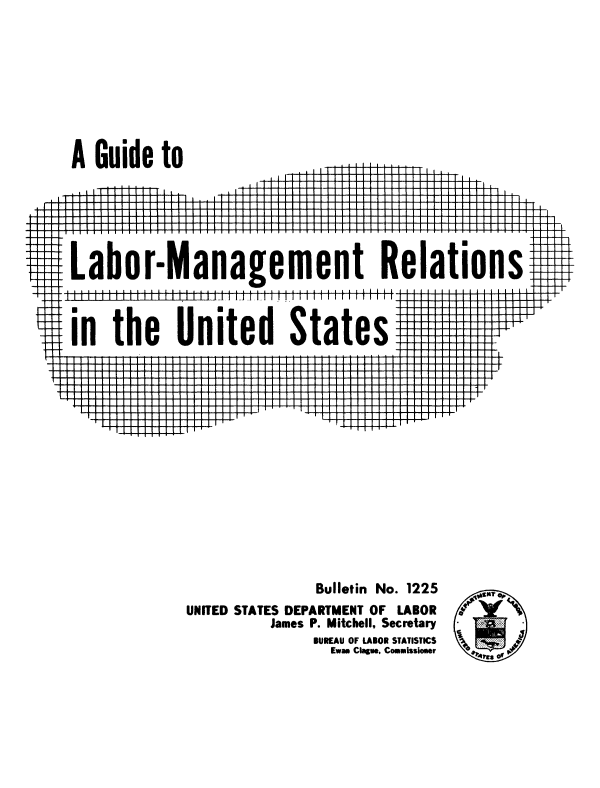 handle is hein.usccsset/usconset38888 and id is 1 raw text is: A Guide to

LI

$#I

laborManagement Relations

Tht--

111111111

11111111; 11111 111111 111111 I liii

¶ in the United States

-H-F-t

I-

41T 1 '    1444..-_T_

Bulletin No. 1225
UNITED STATES DEPARTMENT OF LABOR
James P. Mitchell, Secretary
BUREAU OF LABOR STATISTICS  ~ ~ 4
Ewaa Clague, Commlssioser  rs

U:

I

II

I

I

.


