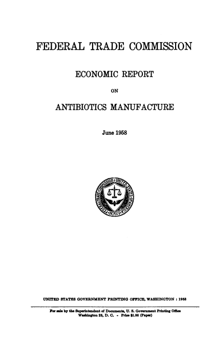 handle is hein.usccsset/usconset38896 and id is 1 raw text is: FEDERAL TRADE COMMISSION

ECONOMIC REPORT
ON
ANTIBIOTICS MANUFACTURE
June 1958

\O11* ii, r
UNITED STATES GOVERNMENT PRINTING OFFICE, WASHINGTON : 1968
For ale by the Superintendent of Documents, U. S. Government Printing Office
Washington 25, D. C. - Price $1.00 (Papea)


