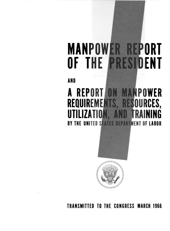 handle is hein.usccsset/usconset38901 and id is 1 raw text is: MANPOWER REPORT
OF THE PRESIDENT
AND
A REPORT ON MANPOWER
REQUIREMENTS, RESOURCES,
UTILIZATION, AND TRAINING
BY THE UNITED STATES DEPARTMENT OF LABOR

N

TRANSMITTED TO THE CONGRESS MARCH 1966


