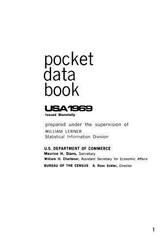 handle is hein.usccsset/usconset38920 and id is 1 raw text is: pocket
data
book
issued Biennially
prepared under the supervision of
WILLIAM LERNER
Statistical Information Division
U.S. DEPARTMENT OF COMMERCE
Maurice H. Stans, Secretary
William H. Chartener, Assistant Secretary for Economic Affairs
BUREAU OF THE CENSUS A. Ross Eckler, Director

1


