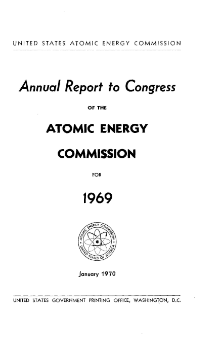 handle is hein.usccsset/usconset38924 and id is 1 raw text is: UNITED STATES ATOMIC ENERGY COMMISSION

Annual Report to Congress
OF THE
ATOMIC ENERGY

COMMISSION
FOR
1969

GY c 0
0s
G vQ
STATES OE
January 1970

UNITED STATES GOVERNMENT PRINTING OFFICE, WASHINGTON, D.C.


