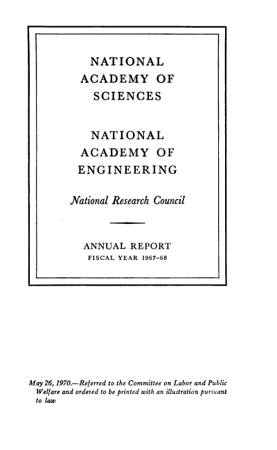 handle is hein.usccsset/usconset38925 and id is 1 raw text is: NATIONAL
ACADEMY OF
SCIENCES
NATIONAL
ACADEMY OF
ENGINEERING
National Research Council
ANNUAL REPORT
FISCAL YEAR 1967-68

May 26, 1970.-Referred to the Committee on Labor and Public
Welfare and ordered to be printed with an illustration pursuant
to law


