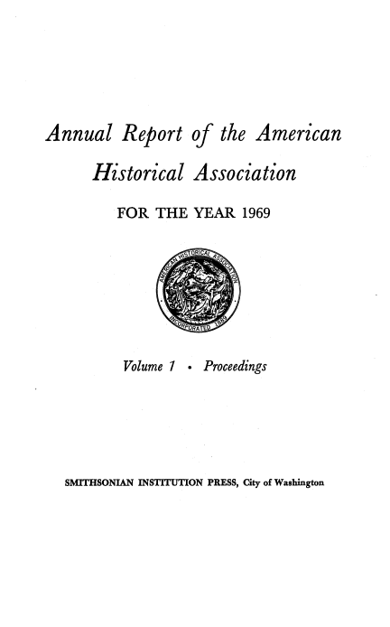 handle is hein.usccsset/usconset38930 and id is 1 raw text is: Annual Report

of the American

Historical Association
FOR THE YEAR 1969
SORICAt A
0'q ORATE D

Volume 1

- Proceedings

SMITHSONIAN INSTITUTION PRESS, City of Washington


