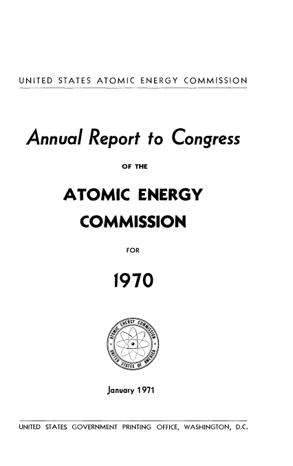 handle is hein.usccsset/usconset38932 and id is 1 raw text is: UNITED STATES ATOMIC ENERGY COMMISSION

Annual Report to

Congress

OF THE

ATOMIC ENERGY
COMMISSION
FOR
1970

ST7ATES OE
January 1971

UNITED STATES GOVERNMENT PRINTING OFFICE, WASHINGTON, D.C.


