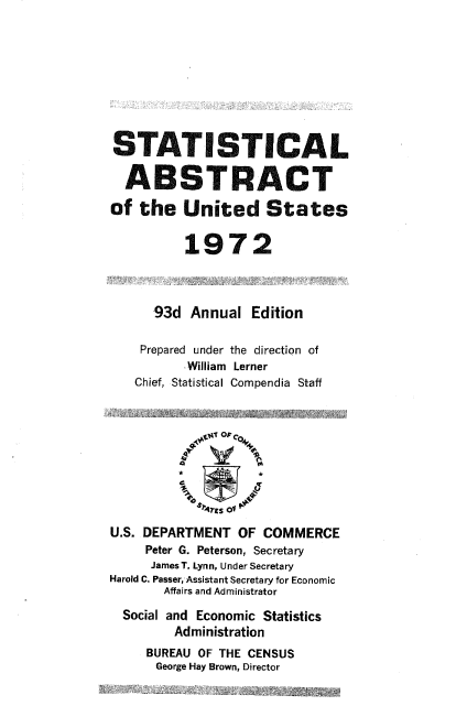 handle is hein.usccsset/usconset38952 and id is 1 raw text is: STATISTICAL
ABSTRACT
of the United States
1972
93d Annual Edition
Prepared under the direction of
William Lerner
Chief, Statistical Compendia Staff
ats of o
U.S. DEPARTMENT OF COMMERCE
Peter G. Peterson, Secretary
James T. Lynn, Under Secretary
Harold C. Passer, Assistant Secretary for Economic
Affairs and Administrator
Social and Economic Statistics
Administration
BUREAU OF THE CENSUS
George Hay Brown, Director


