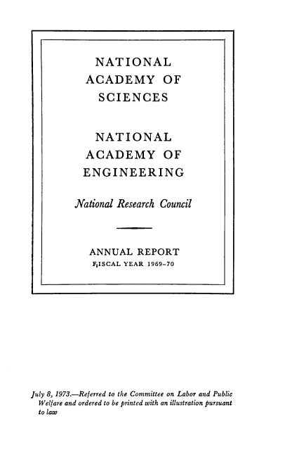 handle is hein.usccsset/usconset38953 and id is 1 raw text is: NATIONAL
ACADEMY OF
SCIENCES
NATIONAL
ACADEMY OF
ENGINEERING
National Research Council
ANNUAL REPORT
F1ISCAL YEAR 1969-70

July 8, 1973.-Referred to the Committee on Labor and Public
Welfare and ordered to be printed with an illustration pursuant
to law



