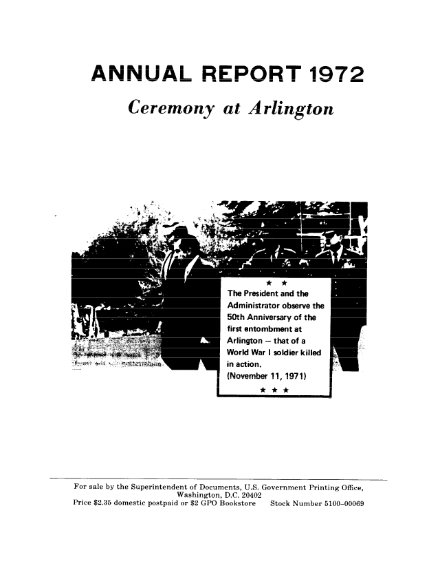 handle is hein.usccsset/usconset38956 and id is 1 raw text is: ANNUAL REPORT 1972
Ce----n- -a  Ar  i ng o
C/gI G  I/JuIII) (L I .11 I UUAS L

* *
The President and the
Administrator observe the
rintk Anniuvevrs, of th
first entombment at
Arlington - that of a
World War I soldier killed
in action.
(November 11, 1971)

I
I

r
1

For sale by the Superintendent of Documents, U.S. Government Printing Office,
Washington, D.C. 9O4A0(
Price $2.35 domestic postpaid or $2 GPO Bookstore  Stock Number 5100-00069


