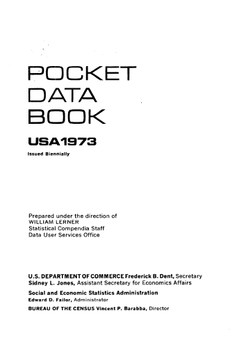 handle is hein.usccsset/usconset38963 and id is 1 raw text is: POCKET
D ATA
BOOK
USA1973
Issued Biennially
Prepared under the direction of
WILLIAM LERNER
Statistical Compendia Staff
Data User Services Office
U.S. DEPARTMENT OF COMMERCE Frederick B. Dent, Secretary
Sidney L. Jones, Assistant Secretary for Economics Affairs
Social and Economic Statistics Administration
Edward D. Failor, Administrator
BUREAU OF THE CENSUS Vincent P. Barabba, Director


