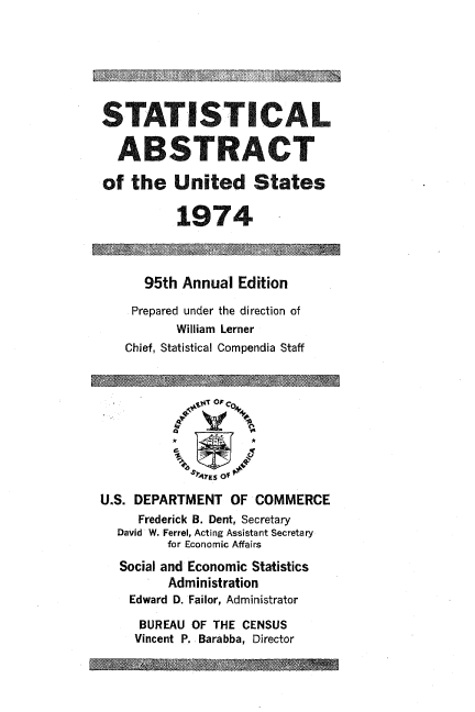 handle is hein.usccsset/usconset38967 and id is 1 raw text is: STATISTICAL
ABSTRACT
of the United States
1974
95th Annual Edition
Prepared under the direction of
William Lerner
Chief, Statistical Compendia Staff
lEso
U.S. DEPARTMENT OF COMMERCE
Frederick B. Dent, Secretary
David W. Ferrel, Acting Assistant Secretary
for Economic Affairs
Social and Economic Statistics
Administration
Edward D. Failor, Administrator
BUREAU OF THE CENSUS
Vincent P. Barabba, Director


