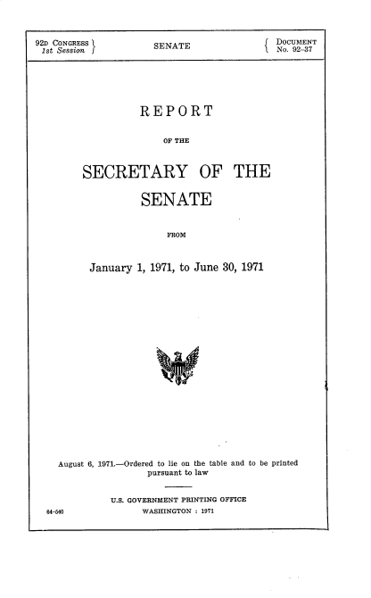 handle is hein.usccsset/usconset38977 and id is 1 raw text is: 92D CONGRESS          SENATE                DOCUMENT
1st Session J                              No. 92-37
REPORT
OF THE
SECRETARY OF THE

SENATE
FROM
January 1, 1971, to June 30, 1971

August 6, 1971.-Ordered to lie on the table and to be printed
pursuant to law
U.S. GOVERNMENT PRINTING OFFICE

WASHINGTON : 1971

64--540


