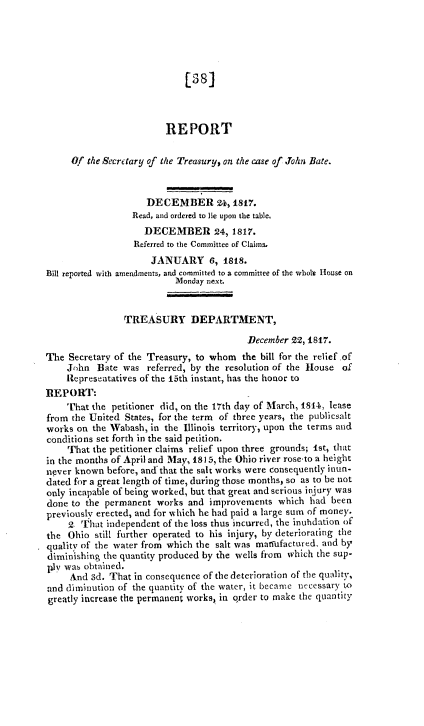 handle is hein.usccsset/usconset38978 and id is 1 raw text is: 






                             [38]



                         REPORT

     Of  the Secretary of the Treasury, on the case of John Bate.



                     DECEMBER 24, 1817.
                  Read, and ordered to lie upon the table.
                    DECEMBER 24, 1817.
                  Referred to the Committee of Claims.
                      JANUARY 6, 1818.
Bill reported with amendments, and committed to a committee of the whote House on
                           Monday next.


                TREASURY DEPARTMENT,

                                          December 22, 1817.
The  Secretary of the Treasury, to whom  the bill for the relief .of
    John   Bate was  referred, by the resolution of the House of
    Representatives of the 15th instant, has the honor to
REPORT:
    That  the petitioner did, on the 17th day of March, 1814, lease
from the United States, for the term of three years, the publicsalt
works on  the Wabash, in the Illinois territory, upon the terms and
conditions set forth in the said petition.
    That  the petitioner claims relief upon three grounds; 1st, that
in the months of April and May, 1815, the Ohio river rose-to a height
never known  before, and that the salt works were consequently inun-
dated for a great length of time, during those months, so as to be not
only incapable of being worked, but that great and serious injury was
done to the permanent  works  and improvements  which  had been
previously erected, and for which he had paid a large sum of money.
     2. That independent of the loss thus incurred, the inuhdation of
the  Ohio still further operated to his injury, by deteriorating the
quality of the water from which the salt was matfufactured, and by
diminishing the quantity produced by the wells from which the sup-
ply was obtained.
     And 3d. That in consequence of the deterioration of the quality,
and diminution of the quantity of the water, it became necessary to
greatly increase the permanent works, in qrder to make the quantity


