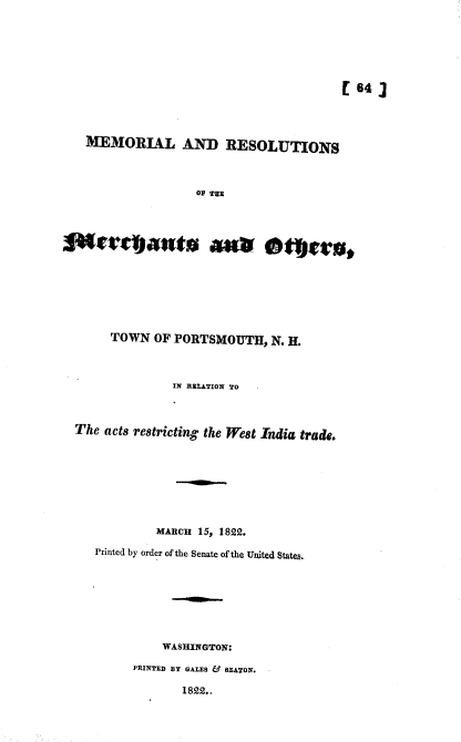 handle is hein.usccsset/usconset38980 and id is 1 raw text is: [64]
MEMORIAL AND RESOLUTIONS
OP TEE
TOWN OF PORTSMOUTH, N. H.
IN RELATION TO
The acts restricting the West India trade.
MARCH 15, 1822.
Printed by order of the Senate of the United States.
WASHINGTON:
PRINTED BY GALES & SEATON.
1822.,


