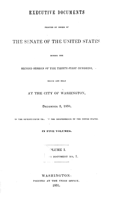 handle is hein.usccsset/usconset38984 and id is 1 raw text is: EXECUTIVE DOCUMENTS
PRINTED BY ORDER OF
THE SENATE OF THE UNITED STATES
DURING THE
SECOND SESSION OF THE THIRTY-FIRST CONGRESS,
BECUN AND HELD
AT THE CITY OF WASHINGTON,
DECEMB E. 2, 1850.
tI= E  EvENTY-rIFTH YEa  'x THE ENDEPENDENCE OF THE UNITED STATES.
IN FIVE VOLUMES.
'LUME I.
DOCUMENT NO. 1.
WASHINGTON,
RINTED AT THE UNION OFFICE.
1851.


