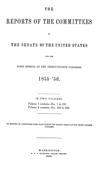 handle is hein.usccsset/usconset38998 and id is 1 raw text is: 


                       THE




REPORTS OF THE COMMITTEES



                         OF



   THE   SENATE OF THE UNITED STATES



                       FOR THE



       FIRST SESSION OF THE THIRTY-FOURTH CONGRESS,


1 855-'S6,


                 IN TWO  VOLUMES.

             Volume 1 contains Nos. 1 to 197.
             Volume 2 contains Nos. 198 to 290.





NO REPORTS OF COMMITTEES WERE MADE DURING THE SECOND SESSION OF THE THIRTY-FOURTH
                       CONGRESS.








                   WASHINGTON:
              A. 0. P. NICHOLSON, SENATE PRINTER.
                       1856.


