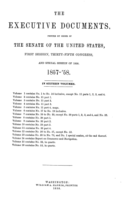 handle is hein.usccsset/usconset39001 and id is 1 raw text is: THE
EXECUTIVE DOCUMENTS,
PRINTED BY ORDER OF
THE SENATE OF THE UNITED STATES,
FIRST SESSION, THIRTY-FIFTH CONGRESS,
AND SPECIAL SESSION OF 1858.
1857-'58.
IN SIXTEEN VOLUMES.
Volume 1 contains No. 1 to No. 16 inclusive, except No. 11 parts 1, 2, 3, and 4.
Volume 2 contains No. 11 part 1.
Volume 3 contains No. 11 part 2.
Volume 4 contains No. 11 part 3.
Volume 5 contains No. 11 part 4, maps.
Volume 6 contains No. 17 to No. 19 inclusive.
Volume 7 contains No. 20 to No. 35, except No. 30 parts 1, 2, 3, and 4, and No. 33.
Volume 8 contains No. 30 part 1.
Volume 9 contains No. 30 part 2.
Volume 10 contains No. 30 part 3.
Volume 11 contains No. 30 part 4.
Volume 12 contains No. 36 to No. 57, except No. 53.
Volume 13 contains No. 58 to No. 73, and No. 1 special session, at the end thereof.
Volume 14 contains Report on Commerce and Navigation.
Volume 15 contains No. 33, in quarto.
Volume 16 contains No. 53, in quarto.
WASHINGTON:
WILLIAM A. HARRIS, PRINTER
1858.


