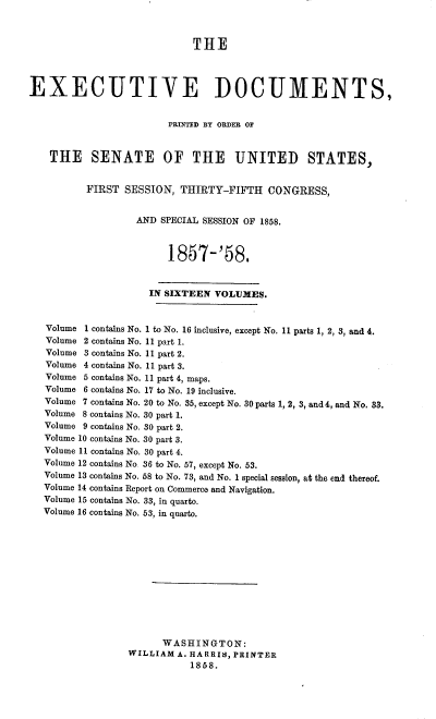 handle is hein.usccsset/usconset39002 and id is 1 raw text is: THE
EXECUTIVE DOCUMENTS,
PRINTED BY ORDER OF
THE SENATE OF THE UNITED STATES,
FIRST SESSION, THIRTY-FIFTH CONGRESS,
AND SPECIAL SESSION OF 1858.
1857-'58.
IN SIXTEEN VOLUMES.
Volume 1 contains No. 1 to No. 16 inclusive, except No. 11 parts 1, 2, 3, and 4.
Volume 2 contains No. 11 part 1.
Volume 3 contains No. 11 part 2.
Volume 4 contains No. 11 part 3.
Volume 5 contains No. 11 part 4, maps.
Volume 6 contains No. 17 to No. 19 inclusive.
Volume 7 contains No. 20 to No. 35, except No. 30 parts 1, 2, 3, and 4, and No. 33.
Volume 8 contains No. 30 part 1.
Volume 9 contains No. 30 part 2.
Volume 10 contains No. 30 part 3.
Volume 11 contains No. 30 part 4.
Volume 12 contains No. 36 to No. 57, except No. 53.
Volume 13 contains No. 58 to No. 73, and No. 1 special session, at the end thereof.
Volume 14 contains Report on Commerce and Navigation.
Volume 15 contains No. 33, in quarto.
Volume 16 contains No. 53, in quarto.
WASHINGTON:
WILLIAM A. HARRIS, PRINTER
1858.


