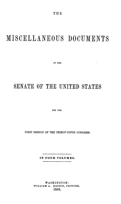 handle is hein.usccsset/usconset39003 and id is 1 raw text is: THE
MISCELLANEOUS DOCUMENTS
OF THE
SENATE OF THE UNITED STATES
FOR THE

FIRST SESSION OF THE THIRTY-FIFTH CONGRESS.
IN FOUR VOLUMES.
WASHINGTON:
WILLIAM A. HARRIS, PRINTER.
1858.


