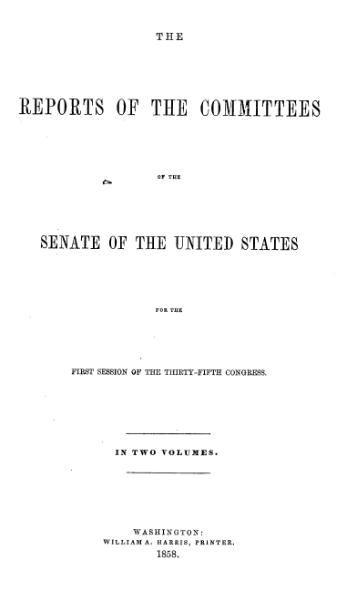 handle is hein.usccsset/usconset39004 and id is 1 raw text is: THE

REPORTS OF THE COMMITTEES
OF THE
SENATE OF THE UNITED STATES
FOR THE

FIRST SESSION OF THE THIRTY-FIFTH CONGRESS.
IN TWO VOLUMES.
WASHINGTON:
WILLIAM A. HARRIS, PRINTER.
1858.


