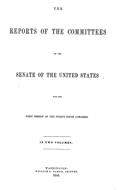 handle is hein.usccsset/usconset39005 and id is 1 raw text is: THE
REPORTS OF THE COMMITTEES
OF THE
SENATE OF THE UNITED STATES
FOR THE

FIRST SESSION OF THE THIRTY-FIFTH CONGRESS.
IN TWO VOLUMES.
WASHINGTON:
WILLIAM A. HARRIS, PRINTER.
1858.


