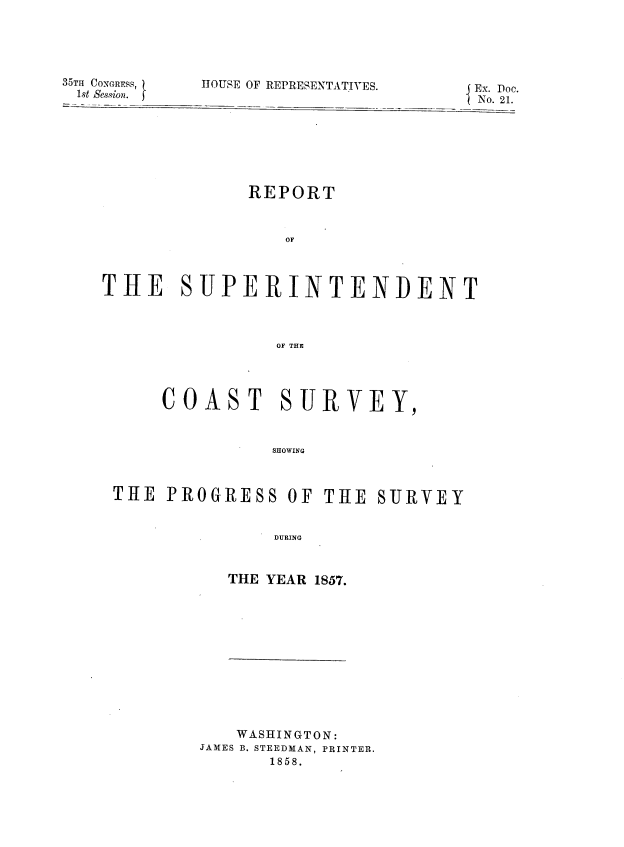 handle is hein.usccsset/usconset39007 and id is 1 raw text is: 35TH CONGRESS,
1st Session.

HOUSE OF REPRESENTATIVES-              Ex. Doe.
I  No. 21.

REPORT
OF
THE SUPERINTENDENT
OF THE

COAST SURVEY,
SHOWING
THE PROGRESS OF THE SURVEY
DURING

THE YEAR 1857.

WASHINGTON:
JAMES B. STEEDMAN, PRINTER.
1858.


