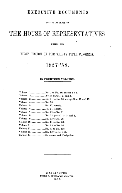 handle is hein.usccsset/usconset39008 and id is 1 raw text is: EXECUTIVE DOCUMENTS
PRINTED BY ORDER OF
TiE HOUSE OF REPRESENTATIVES
DURING THE
FIRST SESSION OF THE THIRTY-FIFTH CONGRESS,

1857-'58.
IN FOURTEEN VOLUMES.
Volume 1----------  No. 1 to No. 10, except No 2.
Volume 2----------.No. 2, parts 1, 2, and 3.
Volume 3----------No. 11 to No. 20, except Nos. 13 and 17.
Volume 4---------- No. 13.
Volume 5----------.. .No. 17, quarto.
Volume 6----------..  No. 21, quarto.
Volume 7---------- No. 22 to No. 31.
Volume 8----------No. 32, parts 1, 2, 3, and 4.
Volume 9----------.. No. 33 to No. 70.
Volume 10----------No. 71 to No. 88.
Volume 11 ----------No. 89 to No. 96.
Volume 12----------...No. 97 to No. 118.
Volume 13----------No. 119 to No. 140.
Volume 14----------...Commerce and Navigation.
WASHINGTON:
JAMES B. STEEDMAN, PRINTER.
1858.


