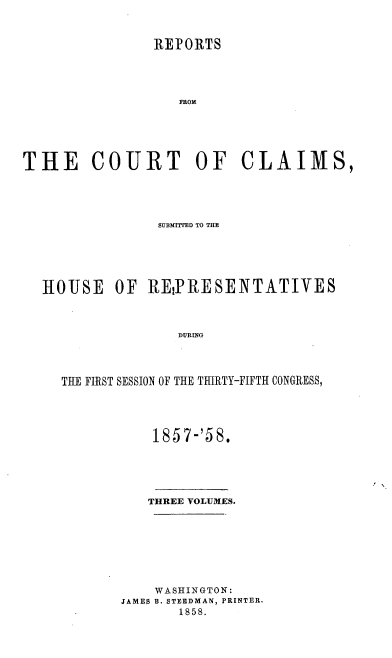 handle is hein.usccsset/usconset39009 and id is 1 raw text is: REPORTS
FROM
THE COURT OF CLAIMS,

SUBMITTED TO THE
HOUSE OF REIPRESENTATIVES
DURING
THE FIRST SESSION OF THE THIRTY-FIFTH CONGRESS,

1857-'58.
THREE VOLUMES.
WASHINGTON:
JAMES B. STEEDMAN, PRINTER.
1858.


