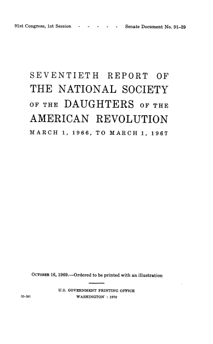handle is hein.usccsset/usconset39013 and id is 1 raw text is: 91st Congress, 1st Session    -   -   -    -

SEVENTIETH      REPORT OF
THE NATIONAL SOCIETY
OF THE DAUGHTERS OF THE
AMERICAN REVOLUTION
MARCH 1, 1966, TO MARCH 1, 1967
OCTOBER 16, 1969.-Ordered to be printed with an illustration
U.S. GOVERNMENT PRINTING OFFICE
11        WASHINGTON : 1970

Senate Document No. 91-39


