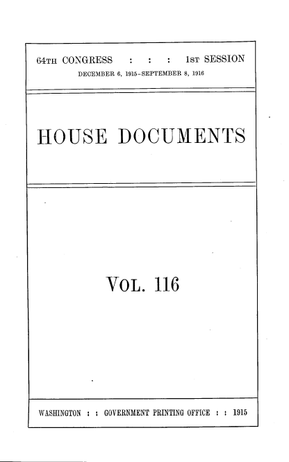 handle is hein.usccsset/usconset39021 and id is 1 raw text is: 64TH CONGRESS                  1ST SESSION
DECEMBER 6, 1915-SEPTEMBER 8, 1916

HOUSE DOCUMENTS

VOL. 116

WASHINGTON : : GOVERNMENT PRINTING OFFICE : : 1915


