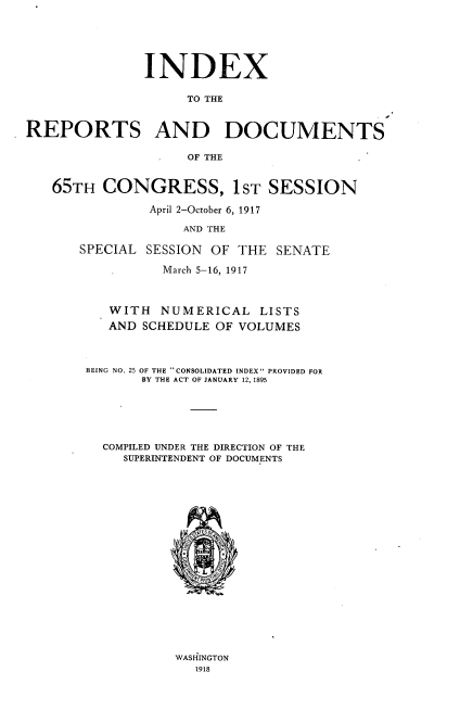 handle is hein.usccsset/usconset39022 and id is 1 raw text is: INDEX
TO THE
REPORTS AND DOCUMENTS
OF THE
65TH CONGRESS, 1ST SESSION
April 2-October 6, 1917
AND THE
SPECIAL SESSION OF THE SENATE
March 5-16, 1917
WITH NUMERICAL LISTS
AND SCHEDULE OF VOLUMES
BEING NO. 25 OF THE CONSOLIDATED INDEX PROVIDED FOR
BY THE ACT OF JANUARY 12, 1895
COMPILED UNDER THE DIRECTION OF THE
SUPERINTENDENT OF DOCUMENTS

WASHINGTON
1918


