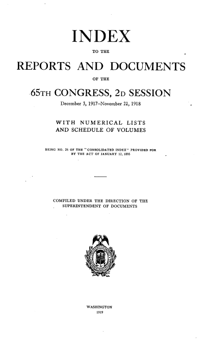 handle is hein.usccsset/usconset39023 and id is 1 raw text is: INDEX
TO THE
REPORTS AND DOCUMENTS
OF THE
65TH CONGRESS, 2D SESSION
December 3, 1917-Novenber 21, 1918
WITH NUMERICAL LISTS
AND SCHEDULE OF VOLUMES
BEING NO. 26 OF THE CONSOLIDATED INDEX PROVIDED FOR
BY THE ACT OF JANUARY 12, 1895
COMPILED UNDER THE DIRECTION OF THE
SUPERINTENDENT OF DOCUMENTS

WASHINGTON
1919


