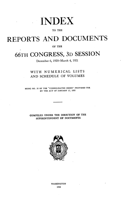handle is hein.usccsset/usconset39024 and id is 1 raw text is: INDEX
TO THE
REPORTS AND DOCUMENTS
OF THE
66TH CONGRESS, 3D SESSION
December 6, 1920-March 4, 1921
WITH NUMERICAL LISTS
AND SCHEDULE OF VOLUMES
BEING NO. 30 OF THE CONSOLIDATED INDEX PROVIDED FOR
BY THE ACT OF JANUARY 12, 1895
COMPILED UNDER THE DIRECTION OF THE
SUPERINTENDENT OF DOCUMENTS
<4rPRIN/

WASHINGTON
1922


