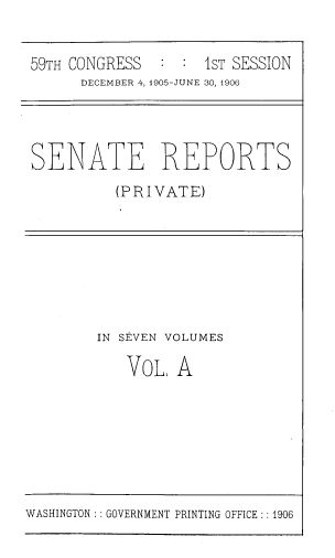 handle is hein.usccsset/usconset39028 and id is 1 raw text is: 59TH CONGRESS       :  :  IST SESSION
DECEMBER 4, 1905-JUNE 30, 1906

SENATE REPORTS
(PRIVATE)

IN SEVEN VOLUMES
VOL, A

WASHINGTON :: GOVERNMENT PRINTING OFFICE: : 1906


