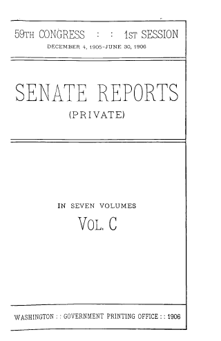 handle is hein.usccsset/usconset39030 and id is 1 raw text is: 59TH CONGRESS   : : 1ST SESSION
DECEMBER 4, 1905-JUNE 30, 1906
SENATE REPORTS
(PRIVATE)

IN SEVEN VOLUMES
VoL, C

WASHINGTON :: GOVERNMENT PRINTING OFFICE : 1906


