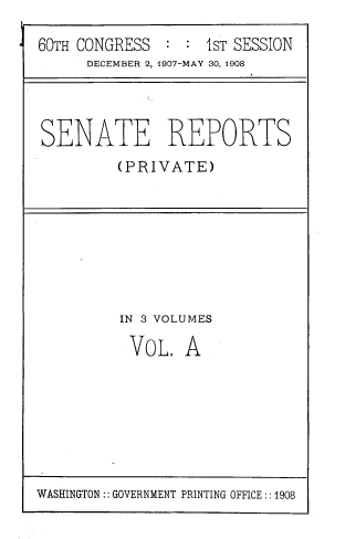 handle is hein.usccsset/usconset39033 and id is 1 raw text is: 60TH CONGRESS
DECEMBER 2,

: : 1sT SESSION
1907-MAY 30, 1908

SENATE REPORTS
(PRIVATE)

IN 3 VOLUMES
VOL. A

WASHINGTON:: GOVERNMENT PRINTING OFFICE :: 1908


