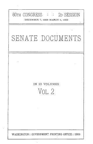 handle is hein.usccsset/usconset39044 and id is 1 raw text is: 60TH CONGRESS      :  : 2D SESSION
DECEMBER 7, 1908-MARCH 4, 1909

SENATE DOCUMENTS

IN 23 VOLUMES
VOL, 2

WASHINGTON:: GOVERNMENT PRINTING OFFICE::1909


