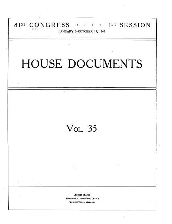 handle is hein.usccsset/usconset39083 and id is 1 raw text is: 



81sT CONGRESS        :  : :  :  1ST SESSION
               JANUARY 3-OCTOBER 19, 1949


HOUSE DOCUMENTS


VOL.


35


   UNITED STATES
GOVERNMENT PRINTING OFFICE
  WASHINGTON : 1949-1950


