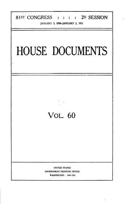 handle is hein.usccsset/usconset39100 and id is 1 raw text is: 




81 ST CONGRESS      :  : :  2D SESSION

          JANUARY 3, 1950-JANUARY 2, 1951


HOUSE DOCUMENTS


VOL. 60


    UNITED STATES
GOVERNMENT PRINTING OFFICE
  WASHINGTON : 1949-1951


