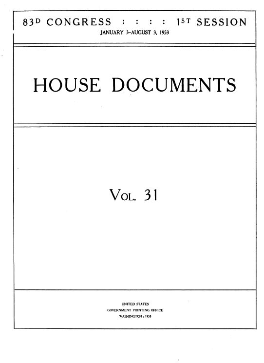 handle is hein.usccsset/usconset39112 and id is 1 raw text is: 


83D  CONGRESS      :  :  : :  1ST SESSION
               JANUARY 3-AUGUST 3. 1953








  HOUSE DOCUMENTS

















                 VOL.   31
















                   UNITED STATES
                GOVERNMENT PRINTING OFFICE
                   WASHINGTON : 1953


