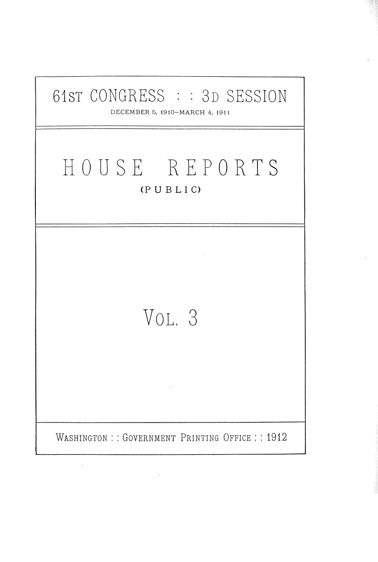 handle is hein.usccsset/usconset39127 and id is 1 raw text is: 61sT CONGRESS : : 3D SESSION
DECEMBER 5, 1910-MARCH 4, 1911
HOUSE REPORTS
(PUBLIC)
VOL 3
WASHINGTON  : GOVERNMENT PRINTING OFFICE : : 1912


