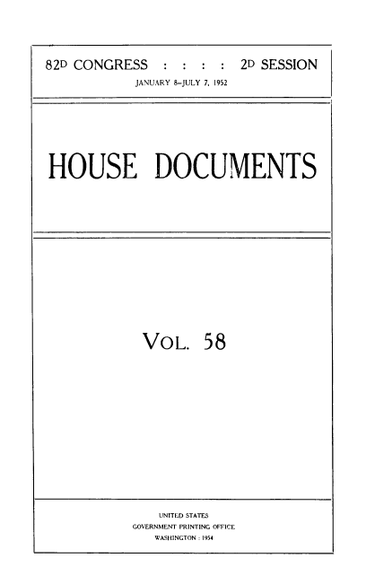 handle is hein.usccsset/usconset39145 and id is 1 raw text is: 82D CONGRESS          :   :  :   :  2D SESSION
JANUARY 8-JULY 7, 1952

HOUSE DOCUMENTS

VOL. 58

UNITED STATES
GOVERNMENT PRINTING OFFICE
WASHINGTON : 1954


