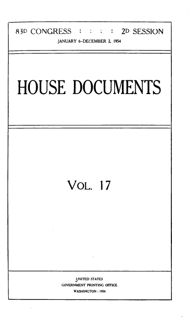 handle is hein.usccsset/usconset39188 and id is 1 raw text is: 83D CONGRESS           :   :  :   :   2D SESSION
JANUARY 6-DECEMBER 2, 1954

HOUSE DOCUMENTS

VOL. 17

,yNITED STATES
GOVERNMENT PRINTING OFFICE
WASHINGTON : 1954


