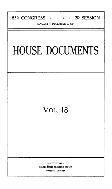 handle is hein.usccsset/usconset39189 and id is 1 raw text is: 83D CONGRESS           :   :  :   :   2D SESSION
JANUARY 6-DECEMBER 2, 1954

HOUSE DOCUMENTS

VOL. 18

UNITED STATES
GOVERNMENT PRINTING OFFICE
WASHINGTON : 1954


