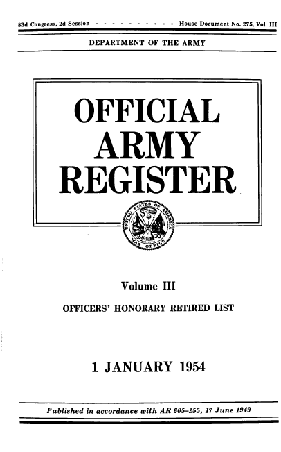 handle is hein.usccsset/usconset39192 and id is 1 raw text is: 83d Congress, 2d Session  -  -  -  -  -  -  -  -  -  -  House Document No. 275, Vol. III
DEPARTMENT OF THE ARMY
OFFICIAL
ARMY
REGISTER
Volume III
OFFICERS' HONORARY RETIRED LIST
1 JANUARY 1954

Published in accordance with AR 605-255, 17 June 1949


