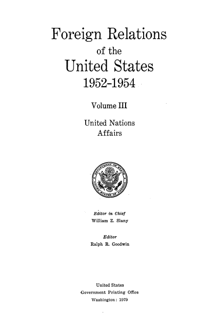 handle is hein.usccsset/usconset39195 and id is 1 raw text is: Foreign Relations
of the
United States
1952-1954
Volume III
United Nations
Affairs

Editor in Chief
William Z. Slany

Editor
Ralph R. Goodwin
United States
Government Printing Office
Washington: 1979


